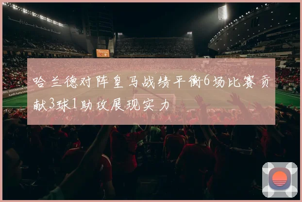 哈兰德对阵皇马战绩平衡6场比赛贡献3球1助攻展现实力
