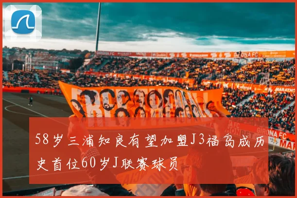 58岁三浦知良有望加盟J3福岛成历史首位60岁J联赛球员