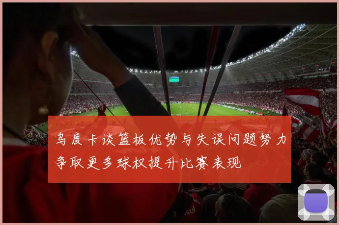 乌度卡谈篮板优势与失误问题努力争取更多球权提升比赛表现