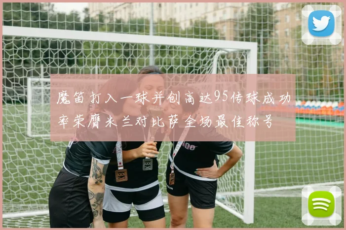 魔笛打入一球并创高达95传球成功率荣膺米兰对比萨全场最佳称号