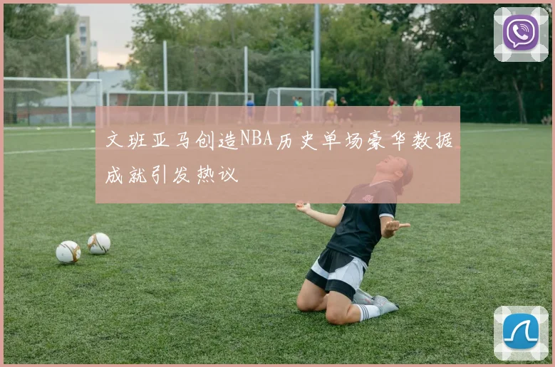 文班亚马创造NBA历史单场豪华数据成就引发热议