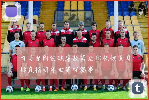 内马尔因伤缺席数周后积极恢复目标直指明年世界杯赛事