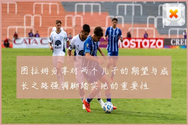 图拉姆分享对两个儿子的期望与成长之路强调脚踏实地的重要性