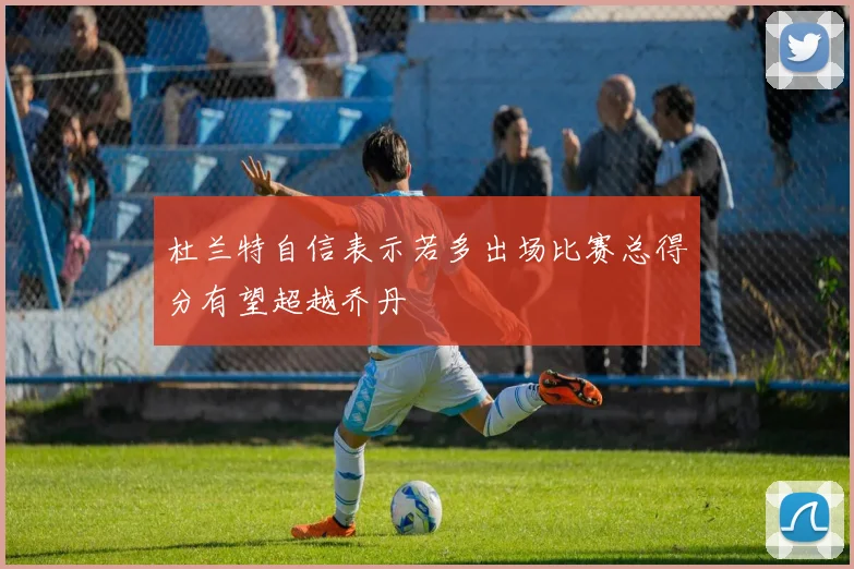 杜兰特自信表示若多出场比赛总得分有望超越乔丹