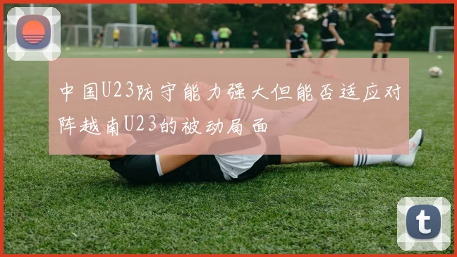 中国U23防守能力强大但能否适应对阵越南U23的被动局面