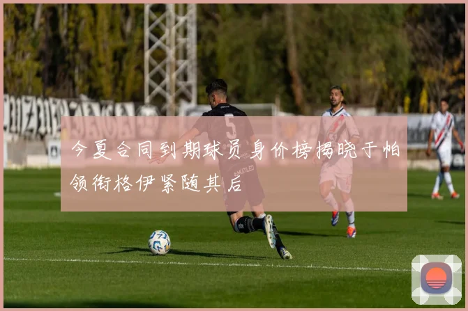 今夏合同到期球员身价榜揭晓于帕领衔格伊紧随其后