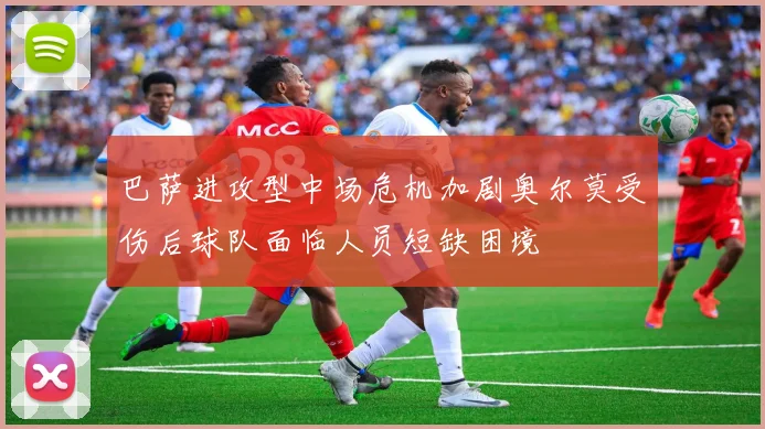 巴萨进攻型中场危机加剧奥尔莫受伤后球队面临人员短缺困境