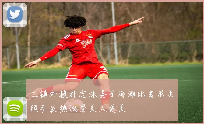 三镇外援朴志洙妻子海滩比基尼美照引发热议景美人更美