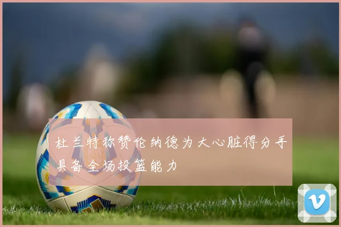 杜兰特称赞伦纳德为大心脏得分手具备全场投篮能力