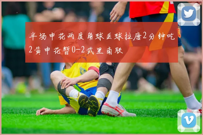 半场申花两度角球丢球拉唐2分钟吃2黄申花暂0-2武里南联