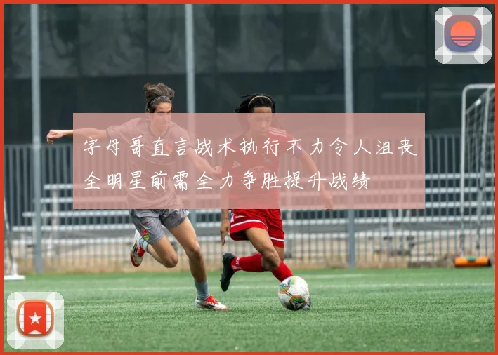 字母哥直言战术执行不力令人沮丧全明星前需全力争胜提升战绩