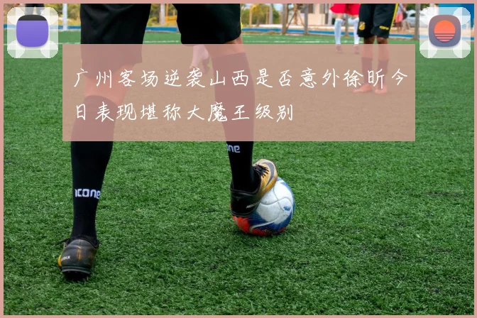 广州客场逆袭山西是否意外徐昕今日表现堪称大魔王级别