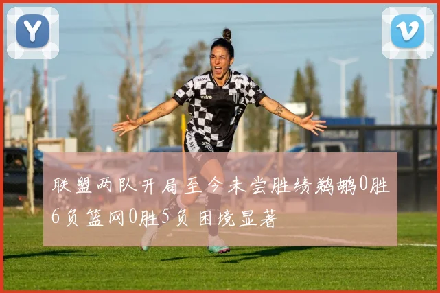 联盟两队开局至今未尝胜绩鹈鹕0胜6负篮网0胜5负困境显著