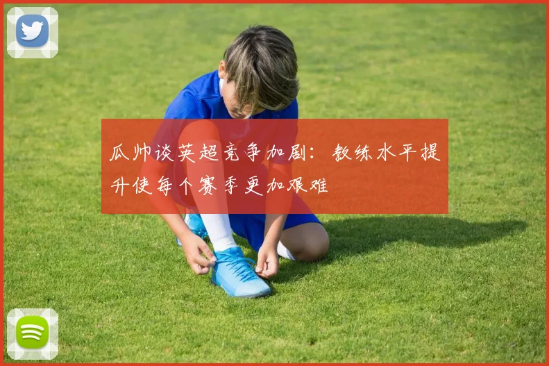 瓜帅谈英超竞争加剧：教练水平提升使每个赛季更加艰难
