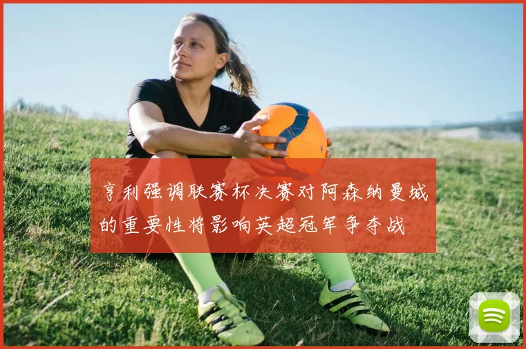 亨利强调联赛杯决赛对阿森纳曼城的重要性将影响英超冠军争夺战