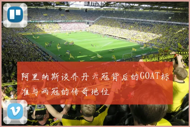 阿里纳斯谈乔丹六冠背后的GOAT标准与两冠的传奇地位