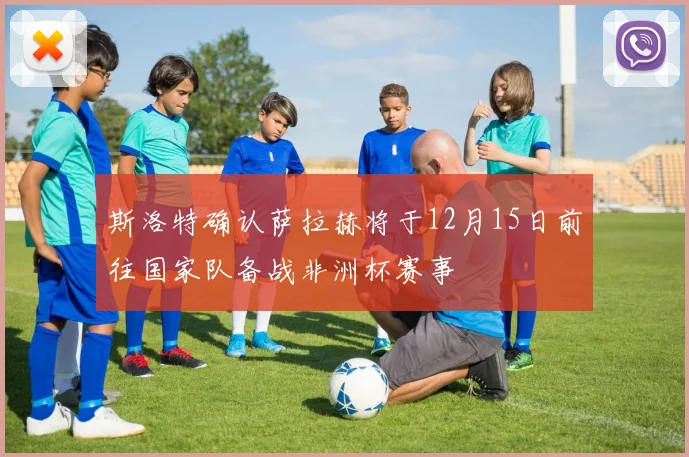 斯洛特确认萨拉赫将于12月15日前往国家队备战非洲杯赛事